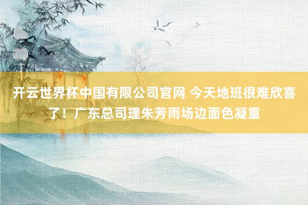 开云世界杯中国有限公司官网 今天地班很难欣喜了！广东总司理朱芳雨场边面色凝重