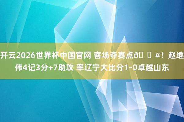 开云2026世界杯中国官网 客场夺赛点😤！赵继伟4记3分+7助攻 率辽宁大比分1-0卓越山东