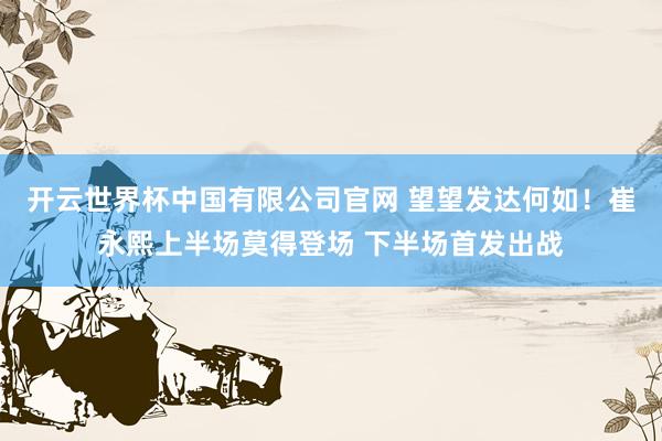 开云世界杯中国有限公司官网 望望发达何如！崔永熙上半场莫得登场 下半场首发出战