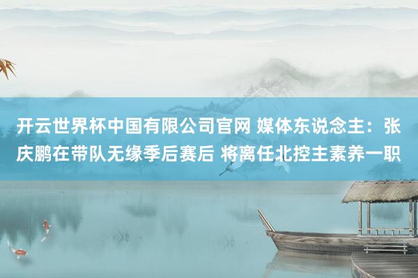 开云世界杯中国有限公司官网 媒体东说念主：张庆鹏在带队无缘季后赛后 将离任北控主素养一职