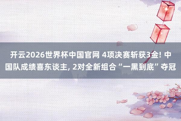 开云2026世界杯中国官网 4项决赛斩获3金! 中国队成绩喜东谈主， 2对全新组合“一黑到底”夺冠