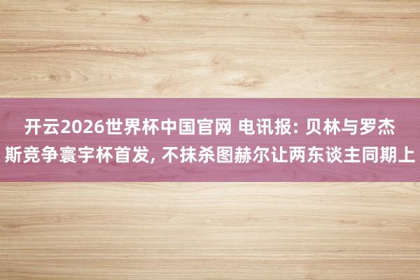 开云2026世界杯中国官网 电讯报: 贝林与罗杰斯竞争寰宇杯首发， 不抹杀图赫尔让两东谈主同期上