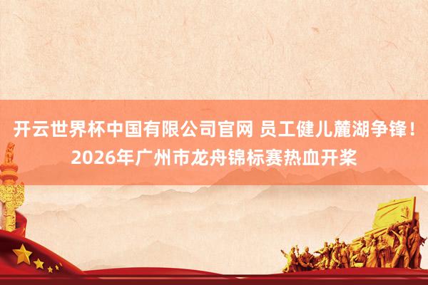 开云世界杯中国有限公司官网 员工健儿麓湖争锋！2026年广州市龙舟锦标赛热血开桨