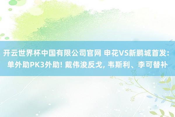 开云世界杯中国有限公司官网 申花VS新鹏城首发: 单外助PK3外助! 戴伟浚反戈， 韦斯利、李可替补