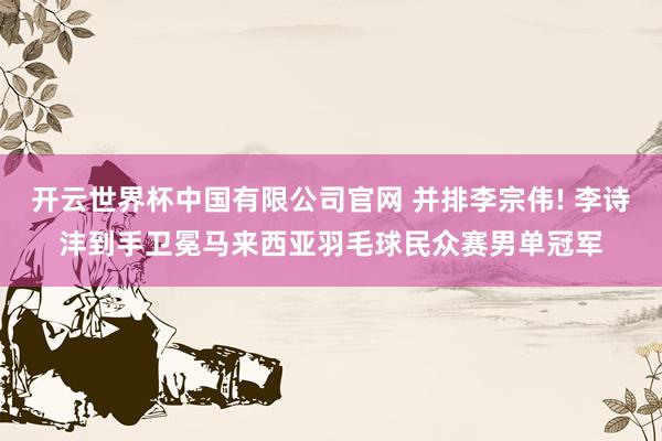 开云世界杯中国有限公司官网 并排李宗伟! 李诗沣到手卫冕马来西亚羽毛球民众赛男单冠军