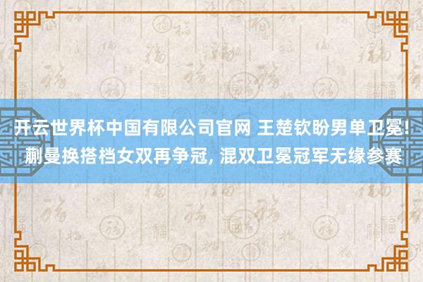 开云世界杯中国有限公司官网 王楚钦盼男单卫冕! 蒯曼换搭档女双再争冠， 混双卫冕冠军无缘参赛