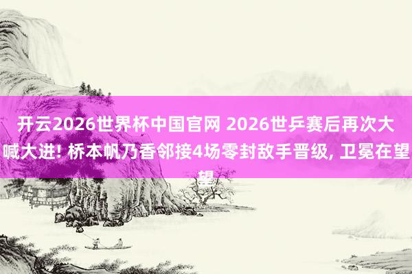 开云2026世界杯中国官网 2026世乒赛后再次大喊大进! 桥本帆乃香邻接4场零封敌手晋级， 卫冕在望