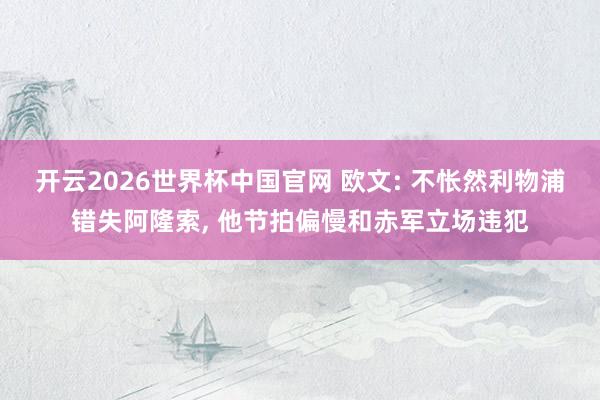 开云2026世界杯中国官网 欧文: 不怅然利物浦错失阿隆索， 他节拍偏慢和赤军立场违犯