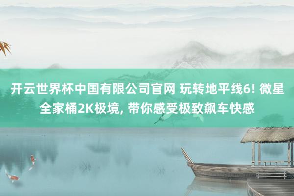 开云世界杯中国有限公司官网 玩转地平线6! 微星全家桶2K极境， 带你感受极致飙车快感