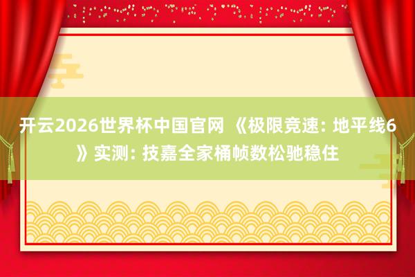 开云2026世界杯中国官网 《极限竞速: 地平线6》实测: 技嘉全家桶帧数松驰稳住