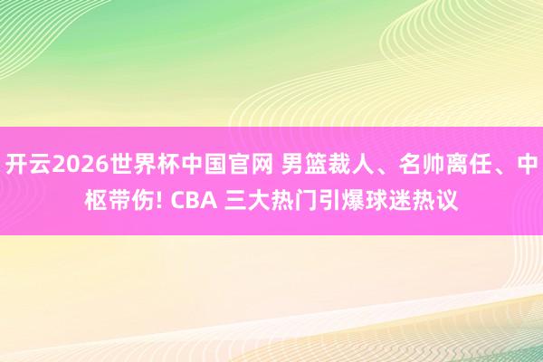 开云2026世界杯中国官网 男篮裁人、名帅离任、中枢带伤! CBA 三大热门引爆球迷热议