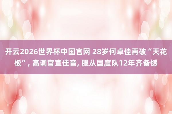 开云2026世界杯中国官网 28岁何卓佳再破“天花板”， 高调官宣佳音， 服从国度队12年齐备憾