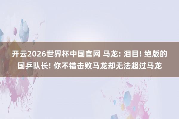 开云2026世界杯中国官网 马龙: 泪目! 绝版的国乒队长! 你不错击败马龙却无法超过马龙