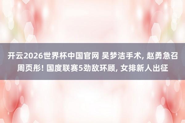 开云2026世界杯中国官网 吴梦洁手术， 赵勇急召周页彤! 国度联赛5劲敌环顾， 女排新人出征