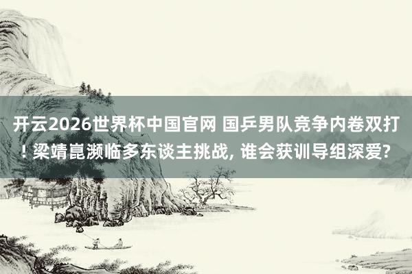 开云2026世界杯中国官网 国乒男队竞争内卷双打! 梁靖崑濒临多东谈主挑战， 谁会获训导组深爱?