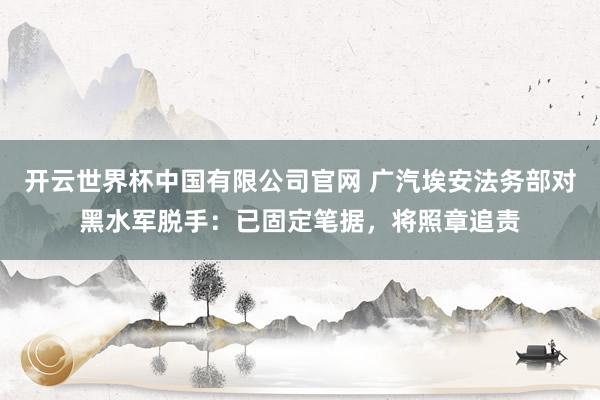 开云世界杯中国有限公司官网 广汽埃安法务部对黑水军脱手：已固定笔据，将照章追责