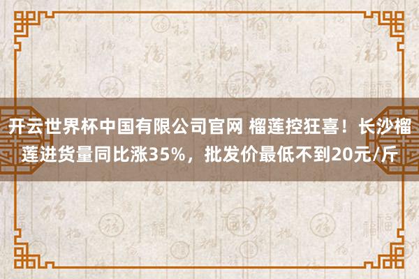 开云世界杯中国有限公司官网 榴莲控狂喜！长沙榴莲进货量同比涨35%，批发价最低不到20元/斤