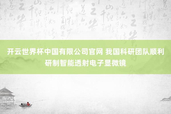 开云世界杯中国有限公司官网 我国科研团队顺利研制智能透射电子显微镜