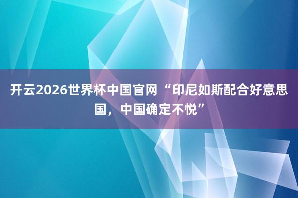 开云2026世界杯中国官网 “印尼如斯配合好意思国，中国确定不悦”