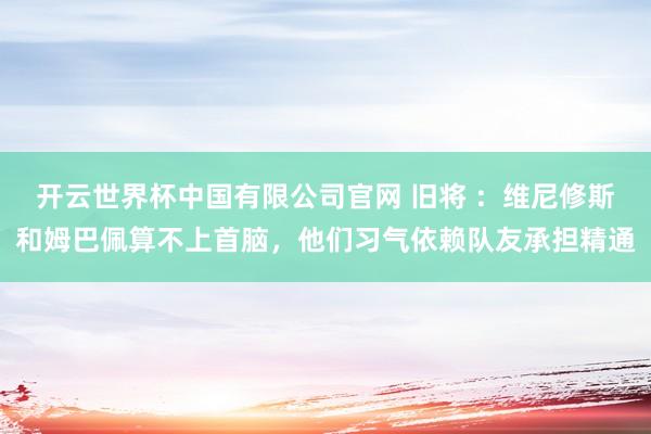 开云世界杯中国有限公司官网 旧将 ：维尼修斯和姆巴佩算不上首脑，他们习气依赖队友承担精通