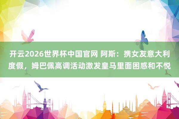 开云2026世界杯中国官网 阿斯：携女友意大利度假，姆巴佩高调活动激发皇马里面困惑和不悦