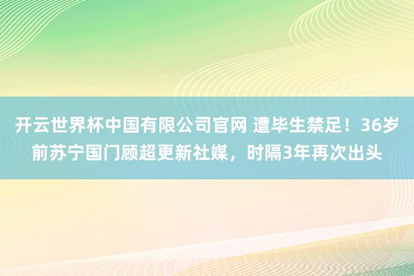 开云世界杯中国有限公司官网 遭毕生禁足！36岁前苏宁国门顾超更新社媒，时隔3年再次出头