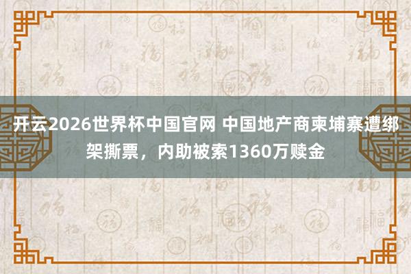 开云2026世界杯中国官网 中国地产商柬埔寨遭绑架撕票，内助被索1360万赎金