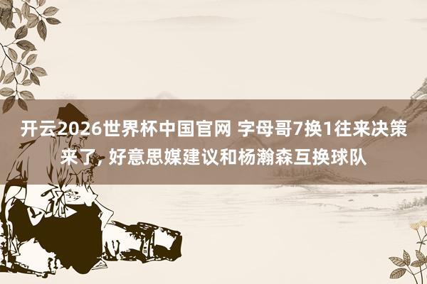 开云2026世界杯中国官网 字母哥7换1往来决策来了， 好意思媒建议和杨瀚森互换球队