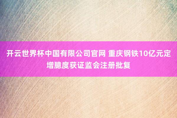 开云世界杯中国有限公司官网 重庆钢铁10亿元定增臆度获证监会注册批复