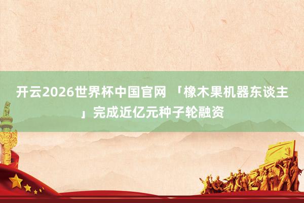 开云2026世界杯中国官网 「橡木果机器东谈主」完成近亿元种子轮融资
