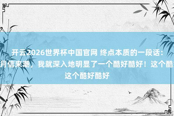 开云2026世界杯中国官网 终点本质的一段话：“每次月信来潮，我就深入地明显了一个酷好酷好！这个酷好酷好