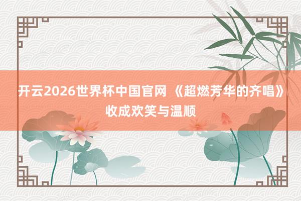 开云2026世界杯中国官网 《超燃芳华的齐唱》收成欢笑与温顺