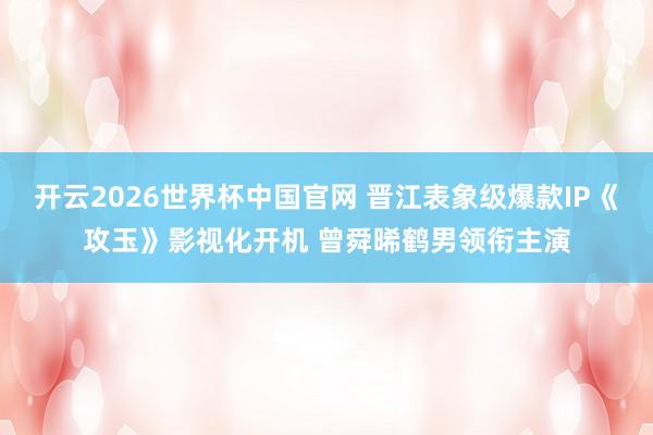 开云2026世界杯中国官网 晋江表象级爆款IP《攻玉》影视化开机 曾舜晞鹤男领衔主演