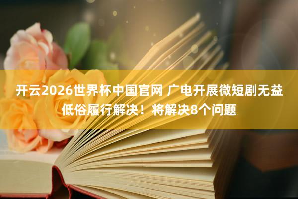 开云2026世界杯中国官网 广电开展微短剧无益低俗履行解决！将解决8个问题