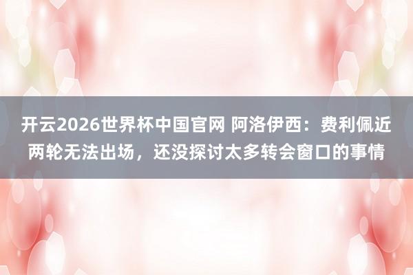 开云2026世界杯中国官网 阿洛伊西:费利佩近两轮无法出场,还没探讨太多转会窗口的事情