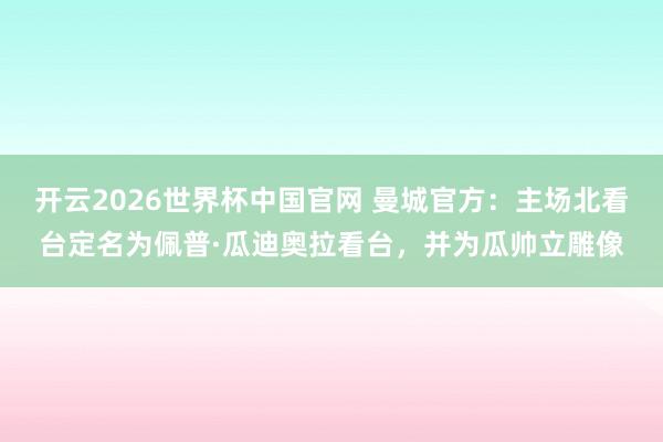 开云2026世界杯中国官网 曼城官方：主场北看台定名为佩普·瓜迪奥拉看台，并为瓜帅立雕像