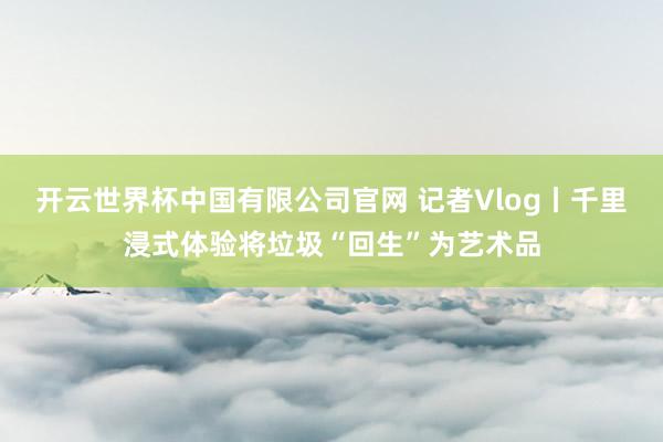 开云世界杯中国有限公司官网 记者Vlog丨千里浸式体验将垃圾“回生”为艺术品