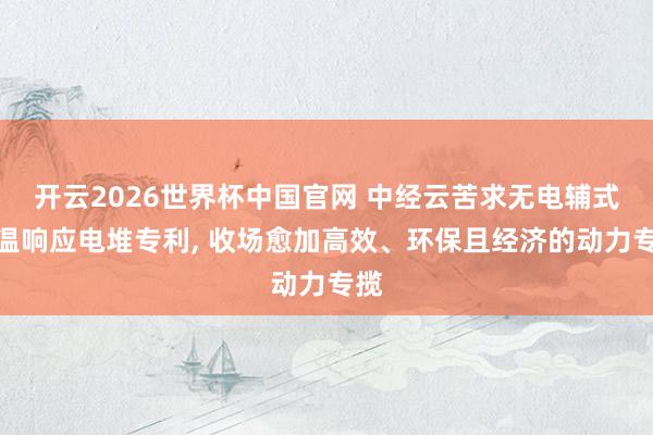 开云2026世界杯中国官网 中经云苦求无电辅式中温响应电堆专利， 收场愈加高效、环保且经济的动力专揽