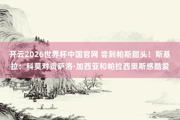 开云2026世界杯中国官网 尝到帕斯甜头！斯基拉：科莫对贡萨洛·加西亚和帕拉西奥斯感酷爱