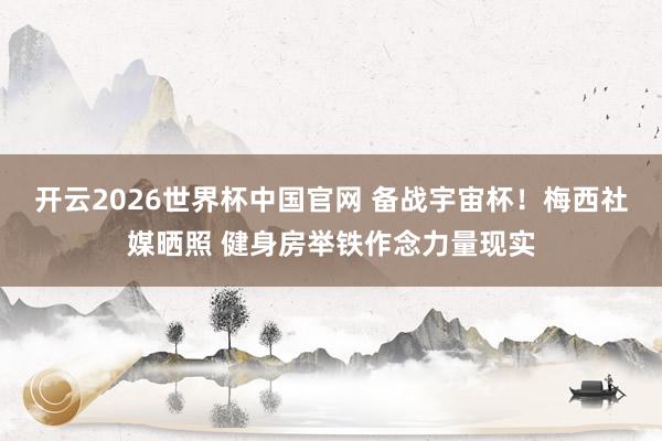 开云2026世界杯中国官网 备战宇宙杯！梅西社媒晒照 健身房举铁作念力量现实