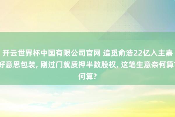 开云世界杯中国有限公司官网 追觅俞浩22亿入主嘉好意思包装， 刚过门就质押半数股权， 这笔生意奈何算?