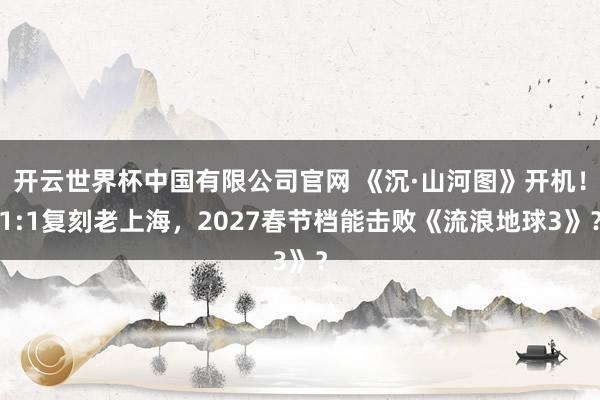 开云世界杯中国有限公司官网 《沉·山河图》开机！1:1复刻老上海，2027春节档能击败《流浪地球3》？
