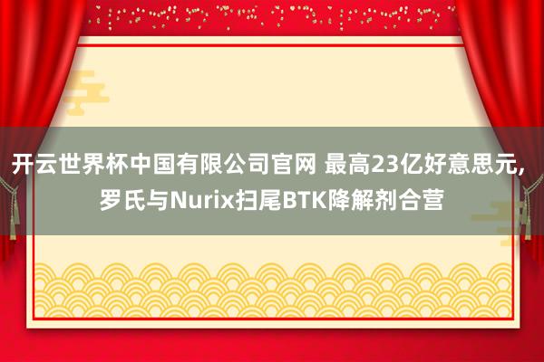 开云世界杯中国有限公司官网 最高23亿好意思元， 罗氏与Nurix扫尾BTK降解剂合营
