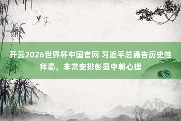 开云2026世界杯中国官网 习近平总通告历史性拜谒，非常安排彰显中朝心理