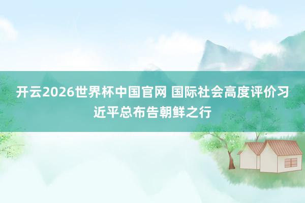 开云2026世界杯中国官网 国际社会高度评价习近平总布告朝鲜之行