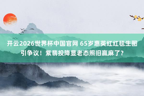 开云2026世界杯中国官网 65岁惠英红红毯生图引争议！紫翡投降显老态照旧赢麻了？