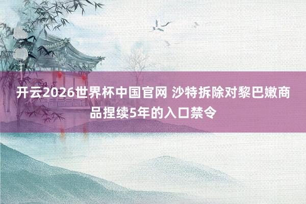 开云2026世界杯中国官网 沙特拆除对黎巴嫩商品捏续5年的入口禁令