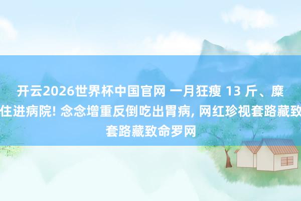 开云2026世界杯中国官网 一月狂瘦 13 斤、糜费上万住进病院! 念念增重反倒吃出胃病， 网红珍视套路藏致命罗网