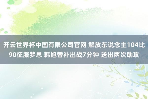 开云世界杯中国有限公司官网 解放东说念主104比90征服梦思 韩旭替补出战7分钟 送出两次助攻