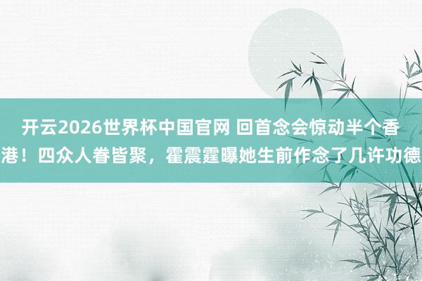 开云2026世界杯中国官网 回首念会惊动半个香港！四众人眷皆聚，霍震霆曝她生前作念了几许功德
